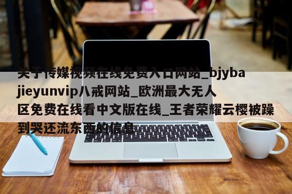 关于传媒视频在线免费入口网站_bjybajieyunvip八戒网站_欧洲最大无人区免费在线看中文版在线_王者荣耀云樱被躁到哭还流东西的信息