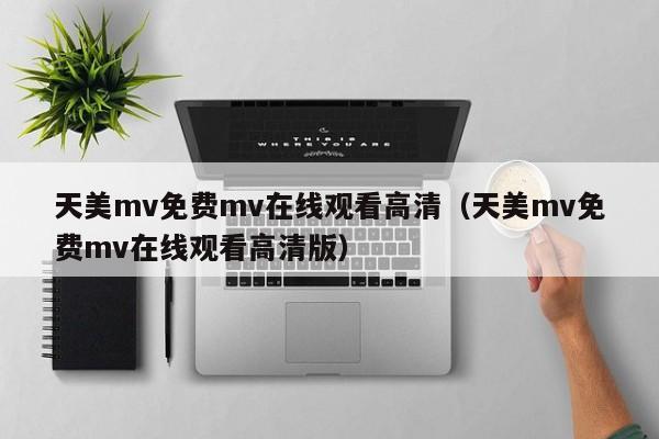 天美mv免费mv在线观看高清（天美mv免费mv在线观看高清版）