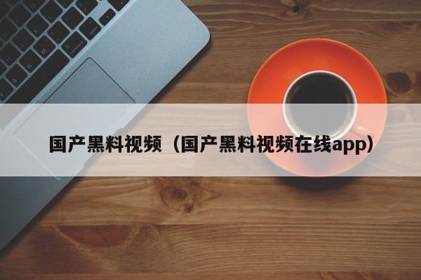 国产黑料视频（国产黑料视频在线app）