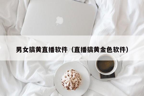 男女搞黄直播软件（直播搞黄金色软件）