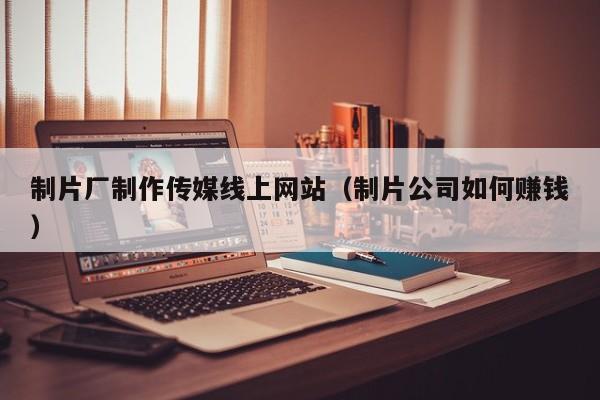 制片厂制作传媒线上网站（制片公司如何赚钱）