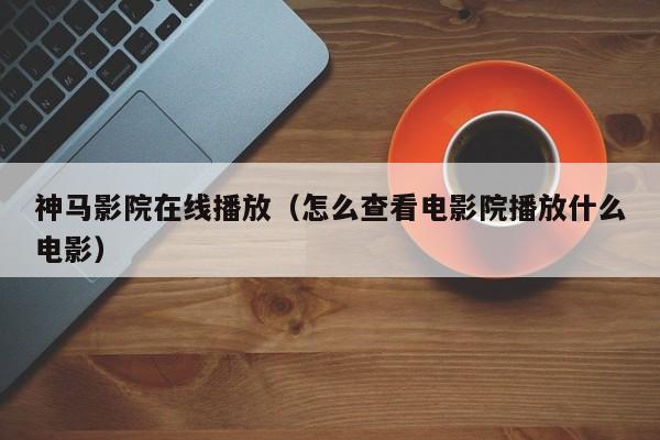 神马影院在线播放（怎么查看电影院播放什么电影）