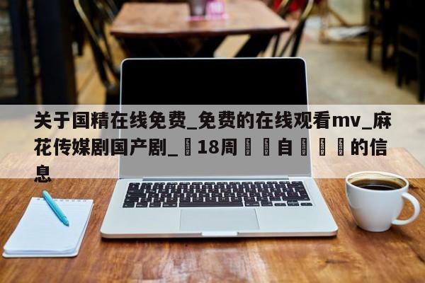 关于国精在线免费_免费的在线观看mv_麻花传媒剧国产剧_滿18周歲請自覺離開的信息